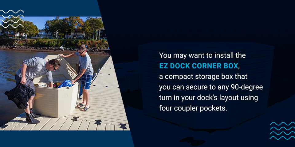 You may want to install the EZ Dock corner box, a compact storage box that you can secure to any 90-degree turn in your dock's layout using four coupler pockets.